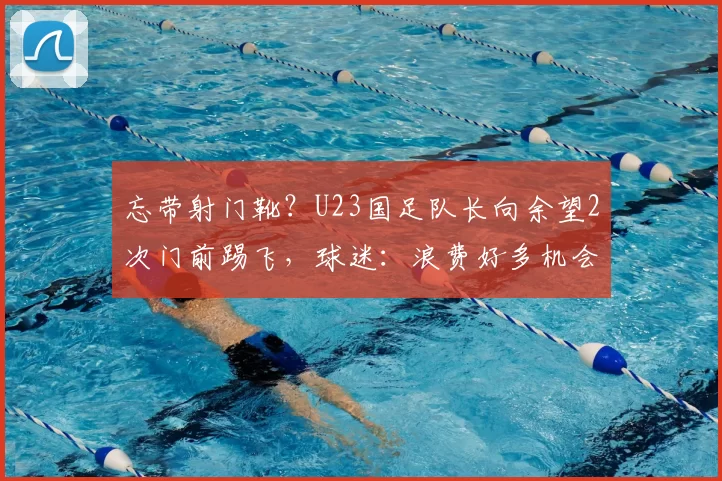 忘带射门靴?U23国足队长向余望2次门前踢飞,球迷:浪费好多机会