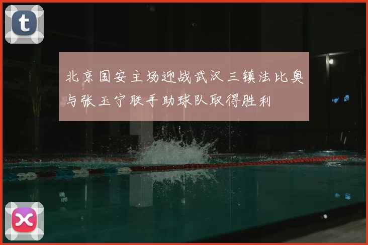 北京国安主场迎战武汉三镇法比奥与张玉宁联手助球队取得胜利