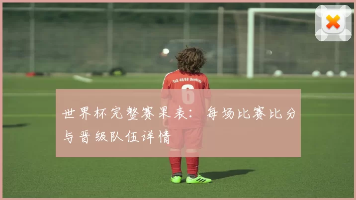 世界杯完整赛果表:每场比赛比分与晋级队伍详情