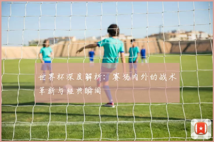 世界杯深度解析：赛场内外的战术革新与经典瞬间