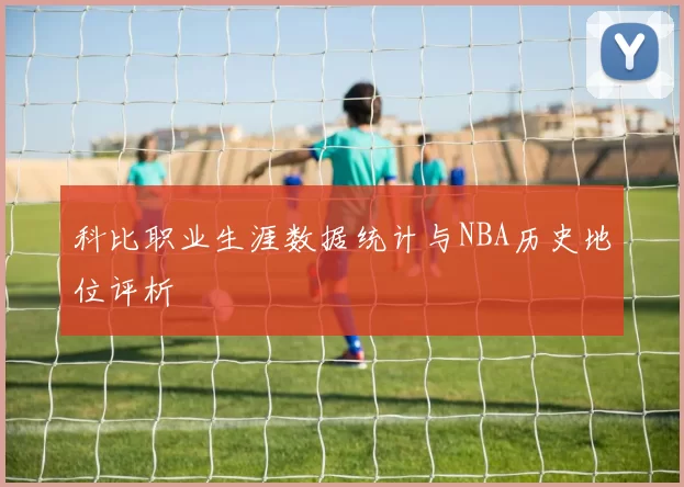 科比职业生涯数据统计与NBA历史地位评析