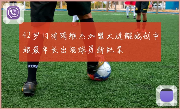 42岁门将隋维杰加盟大连鲲城创中超最年长出场球员新纪录