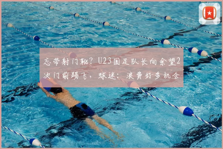 忘带射门靴?U23国足队长向余望2次门前踢飞,球迷:浪费好多机会