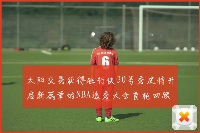 太阳交易获得独行侠30号秀皮特开启新篇章的NBA选秀大会首轮回顾