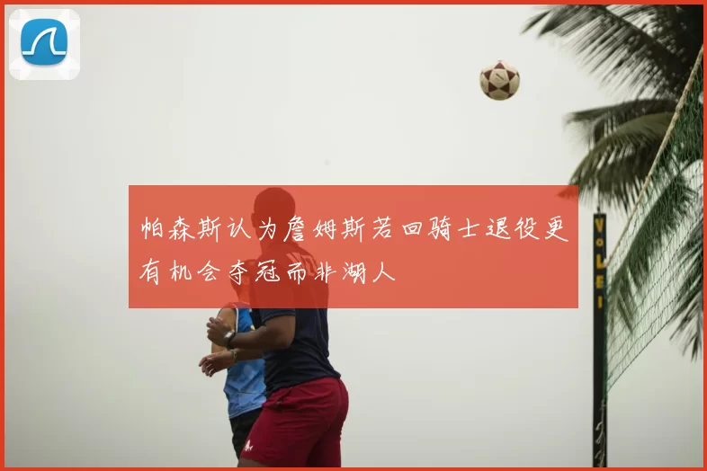 帕森斯认为詹姆斯若回骑士退役更有机会夺冠而非湖人