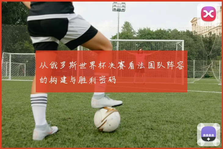 从俄罗斯世界杯决赛看法国队阵容的构建与胜利密码