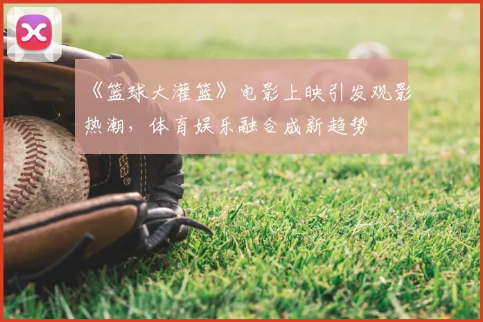 《篮球大灌篮》电影上映引发观影热潮，体育娱乐融合成新趋势
