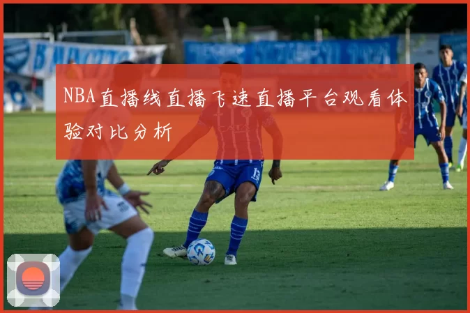 NBA直播线直播飞速直播平台观看体验对比分析