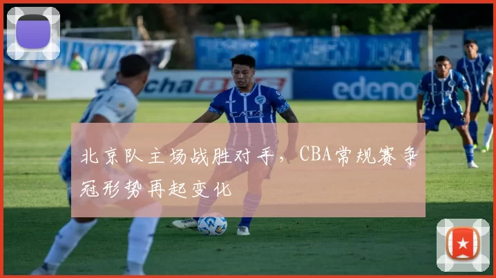 北京队主场战胜对手，CBA常规赛争冠形势再起变化