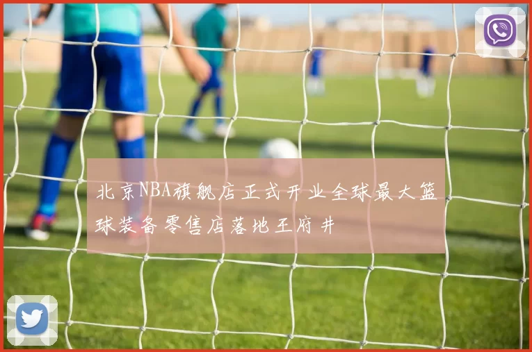 北京NBA旗舰店正式开业全球最大篮球装备零售店落地王府井