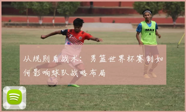 从规则看战术:男篮世界杯赛制如何影响球队战略布局