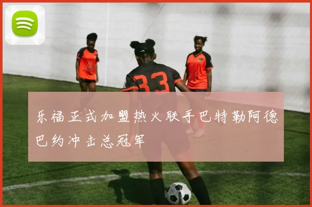 乐福正式加盟热火联手巴特勒阿德巴约冲击总冠军