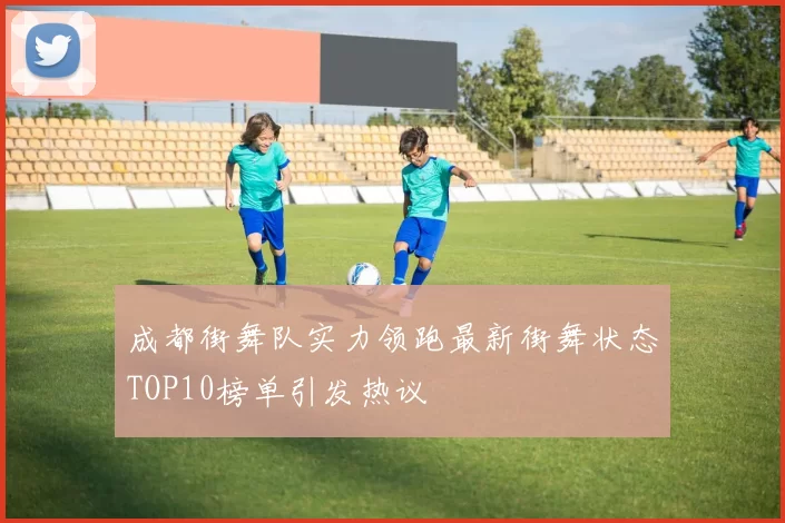 成都街舞队实力领跑最新街舞状态TOP10榜单引发热议