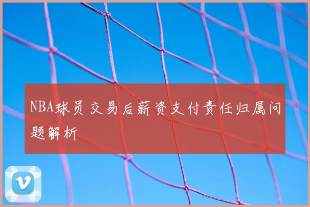 NBA球员交易后薪资支付责任归属问题解析