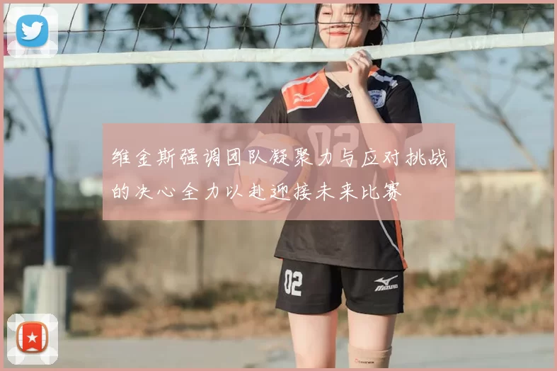 维金斯强调团队凝聚力与应对挑战的决心全力以赴迎接未来比赛