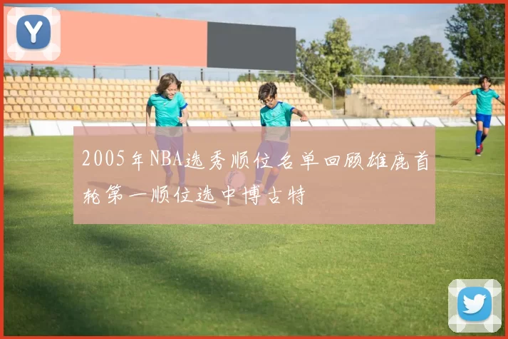 2005年NBA选秀顺位名单回顾雄鹿首轮第一顺位选中博古特