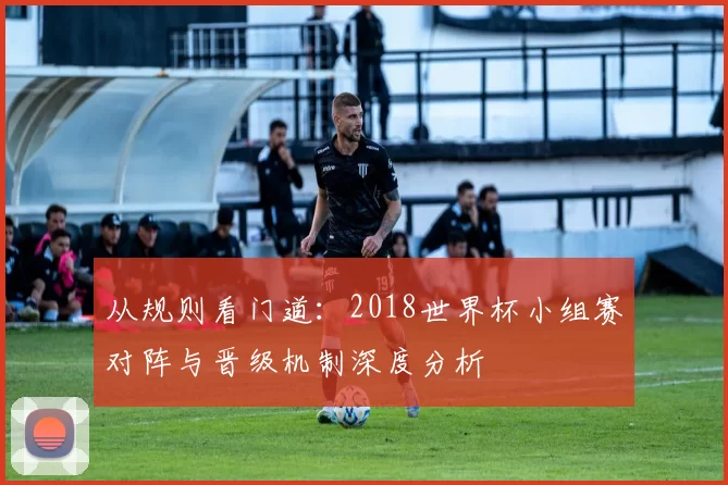 从规则看门道:2018世界杯小组赛对阵与晋级机制深度分析