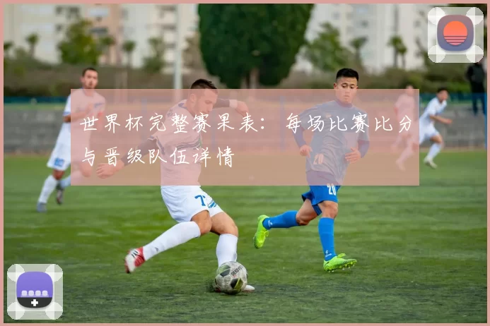 世界杯完整赛果表:每场比赛比分与晋级队伍详情