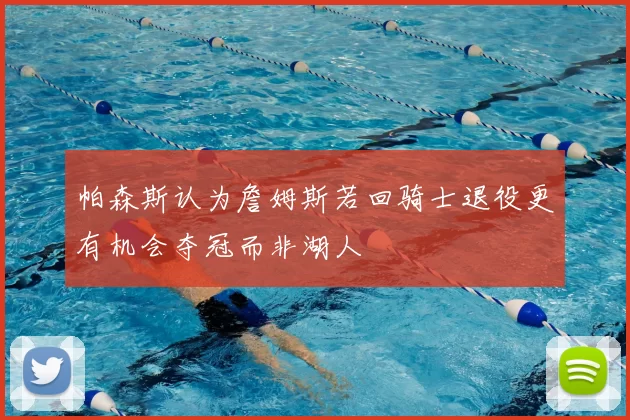 帕森斯认为詹姆斯若回骑士退役更有机会夺冠而非湖人