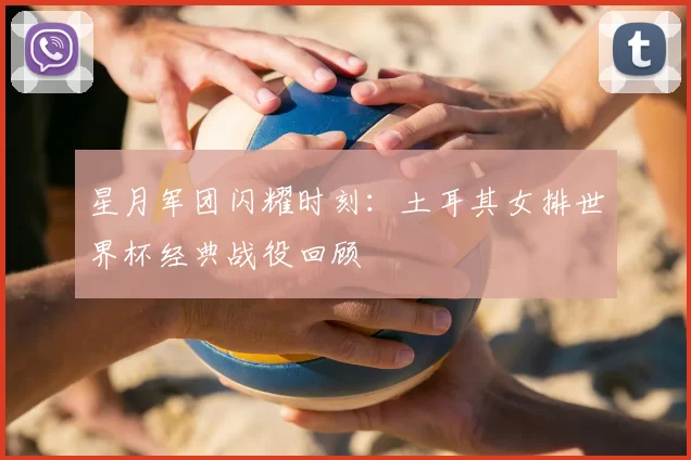 星月军团闪耀时刻:土耳其女排世界杯经典战役回顾