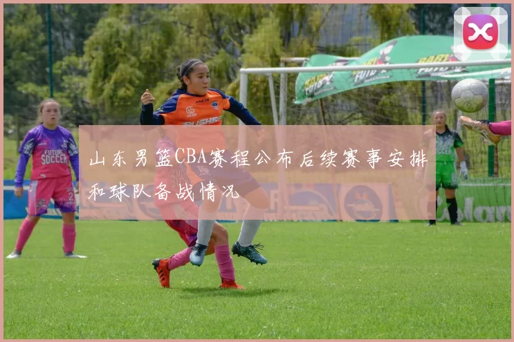 山东男篮CBA赛程公布后续赛事安排和球队备战情况