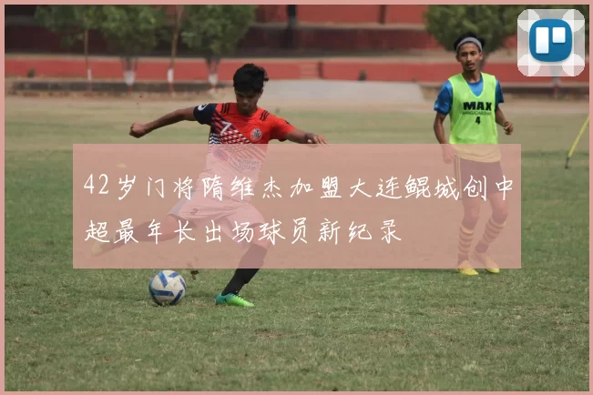 42岁门将隋维杰加盟大连鲲城创中超最年长出场球员新纪录