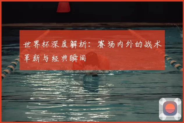 世界杯深度解析：赛场内外的战术革新与经典瞬间