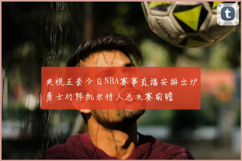 央视五套今日NBA赛事直播安排出炉勇士对阵凯尔特人总决赛前瞻