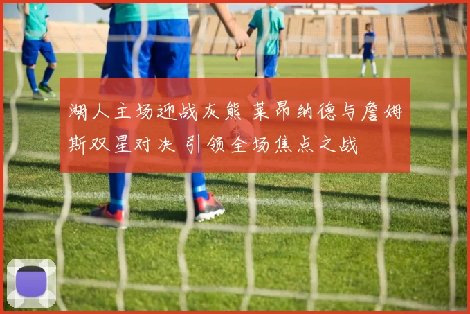 湖人主场迎战灰熊 莱昂纳德与詹姆斯双星对决 引领全场焦点之战