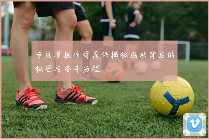 专访滑板传奇周伟揭秘成功背后的秘密与奋斗历程