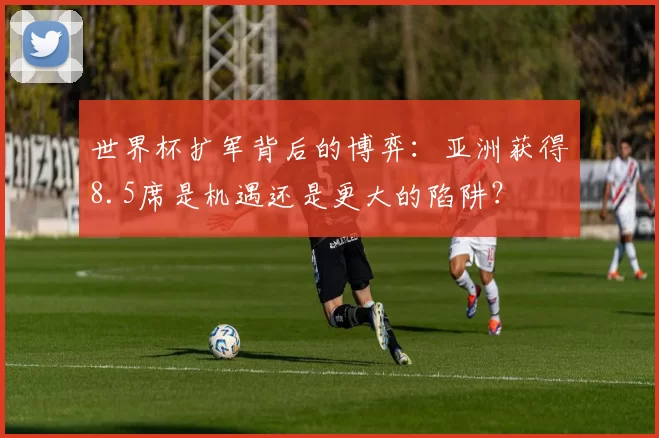 世界杯扩军背后的博弈:亚洲获得8.5席是机遇还是更大的陷阱?