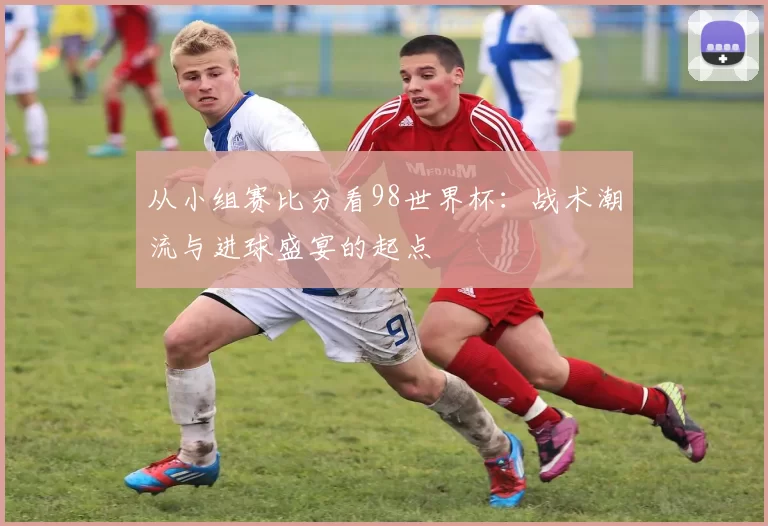 从小组赛比分看98世界杯:战术潮流与进球盛宴的起点