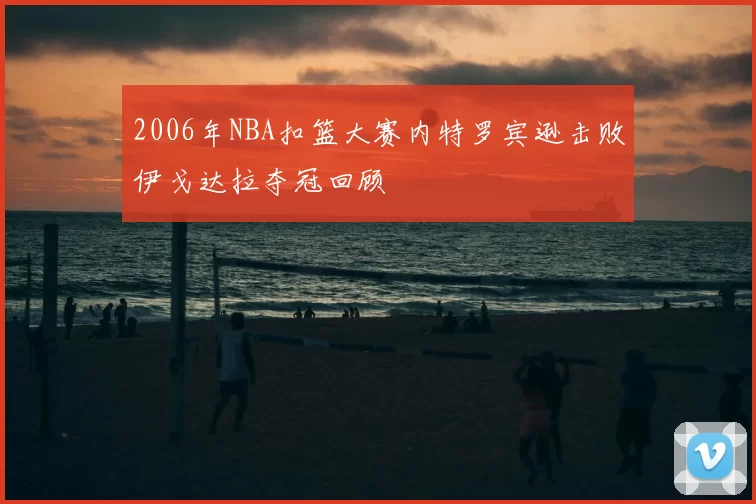 2006年NBA扣篮大赛内特罗宾逊击败伊戈达拉夺冠回顾