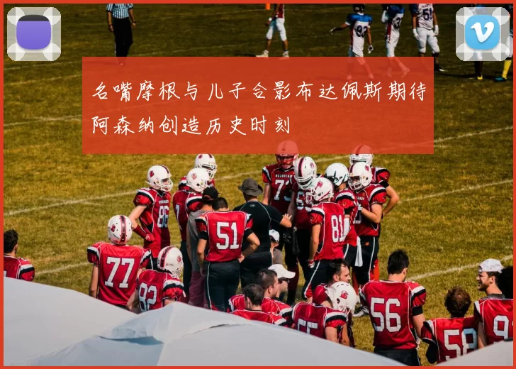 名嘴摩根与儿子合影布达佩斯期待阿森纳创造历史时刻
