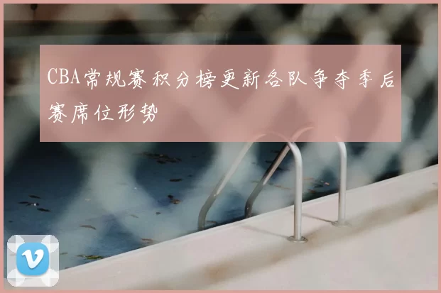 CBA常规赛积分榜更新各队争夺季后赛席位形势