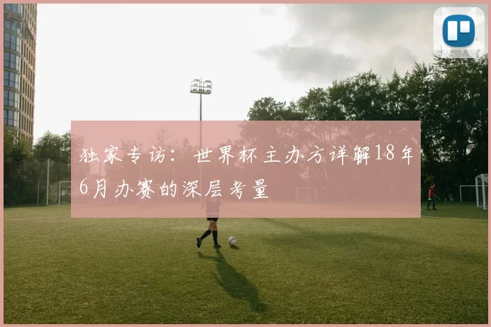 独家专访:世界杯主办方详解18年6月办赛的深层考量