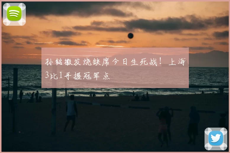 孙铭徽发烧缺席今日生死战！上海3比1手握冠军点