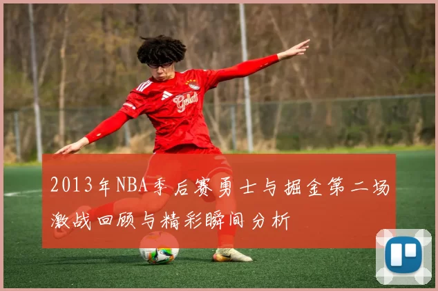 2013年NBA季后赛勇士与掘金第二场激战回顾与精彩瞬间分析