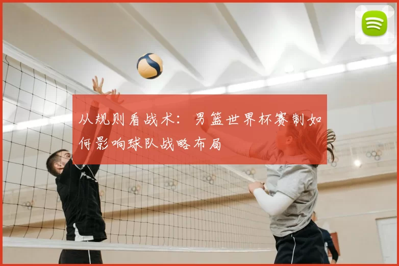 从规则看战术:男篮世界杯赛制如何影响球队战略布局