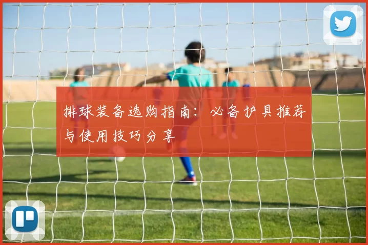 排球装备选购指南：必备护具推荐与使用技巧分享