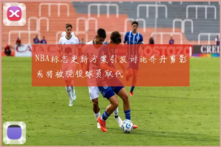 NBA标志更新方案引发讨论乔丹剪影或将被现役球员取代