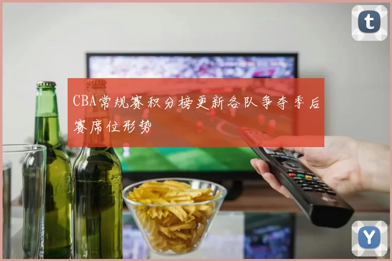 CBA常规赛积分榜更新各队争夺季后赛席位形势
