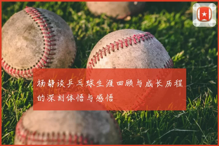 杨静谈乒乓球生涯回顾与成长历程的深刻体悟与感悟