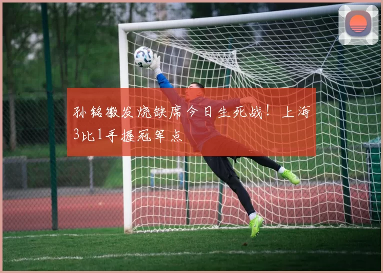孙铭徽发烧缺席今日生死战！上海3比1手握冠军点