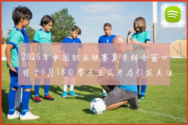 2026年中国职业联赛夏季转会窗口将于6月18日零点正式开启引发关注