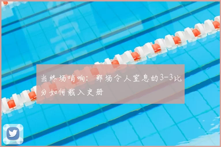当终场哨响：那场令人窒息的3-3比分如何载入史册