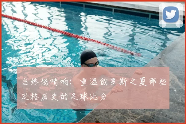 当终场哨响:重温俄罗斯之夏那些定格历史的足球比分