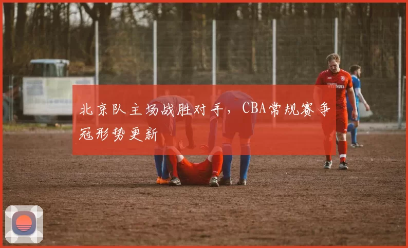 北京队主场战胜对手,CBA常规赛争冠形势更新