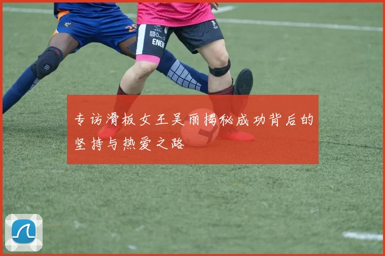 专访滑板女王吴丽揭秘成功背后的坚持与热爱之路