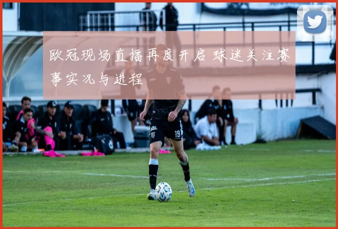 欧冠现场直播再度开启 球迷关注赛事实况与进程
